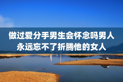 做过爱分手男生会怀念吗男人永远忘不了折腾他的女人