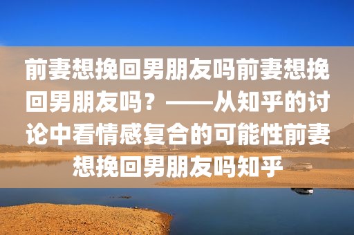 前妻想挽回男朋友吗前妻想挽回男朋友吗？——从知乎的讨论中看情感复合的可能性前妻想挽回男朋友吗知乎