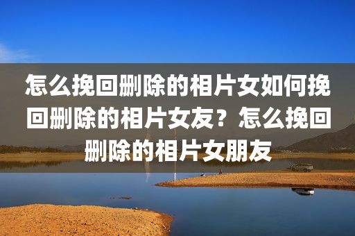 怎么挽回删除的相片女如何挽回删除的相片女友？怎么挽回删除的相片女朋友