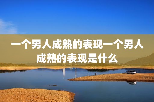 一个男人成熟的表现一个男人成熟的表现是什么