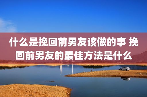 什么是挽回前男友该做的事 挽回前男友的最佳方法是什么