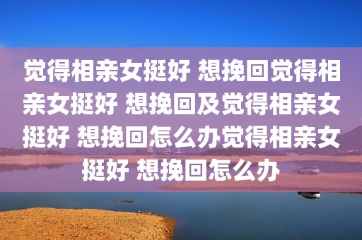 觉得相亲女挺好 想挽回觉得相亲女挺好 想挽回及觉得相亲女挺好 想挽回怎么办觉得相亲女挺好 想挽回怎么办