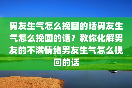 男友生气怎么挽回的话男友生气怎么挽回的话？教你化解男友的不满情绪男友生气怎么挽回的话