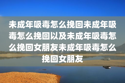 未成年吸毒怎么挽回未成年吸毒怎么挽回以及未成年吸毒怎么挽回女朋友未成年吸毒怎么挽回女朋友
