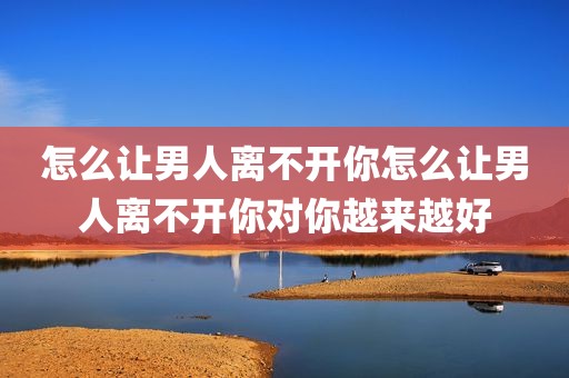 怎么让男人离不开你怎么让男人离不开你对你越来越好
