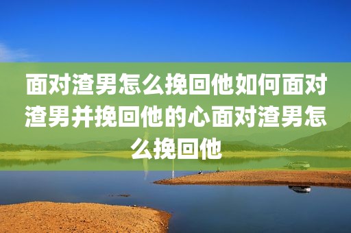 面对渣男怎么挽回他如何面对渣男并挽回他的心面对渣男怎么挽回他