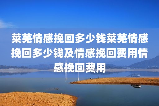 莱芜情感挽回多少钱莱芜情感挽回多少钱及情感挽回费用情感挽回费用