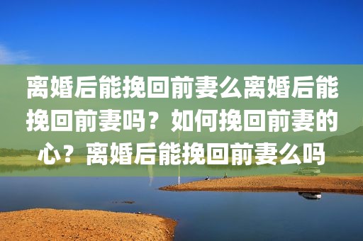 离婚后能挽回前妻么离婚后能挽回前妻吗？如何挽回前妻的心？离婚后能挽回前妻么吗