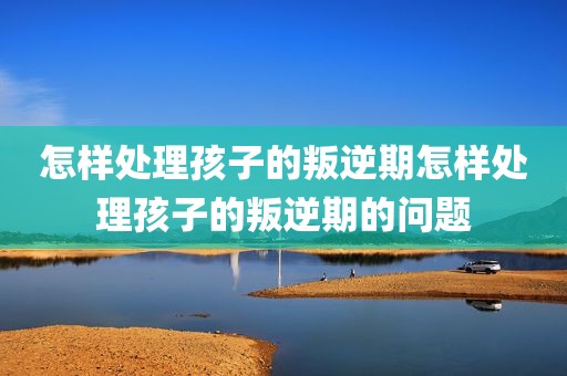 怎样处理孩子的叛逆期怎样处理孩子的叛逆期的问题