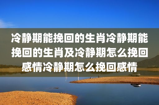 冷静期能挽回的生肖冷静期能挽回的生肖及冷静期怎么挽回感情冷静期怎么挽回感情