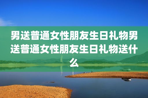 男送普通女性朋友生日礼物男送普通女性朋友生日礼物送什么