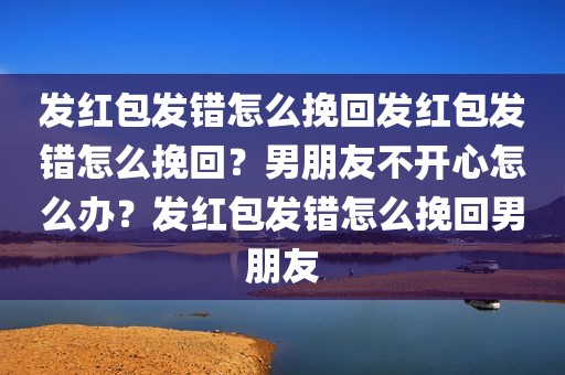 发红包发错怎么挽回发红包发错怎么挽回？男朋友不开心怎么办？发红包发错怎么挽回男朋友