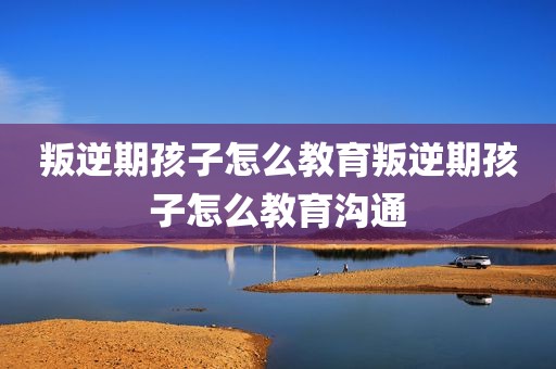 叛逆期孩子怎么教育叛逆期孩子怎么教育沟通