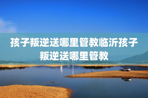 孩子叛逆送哪里管教临沂孩子叛逆送哪里管教