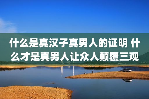 什么是真汉子真男人的证明 什么才是真男人让众人颠覆三观