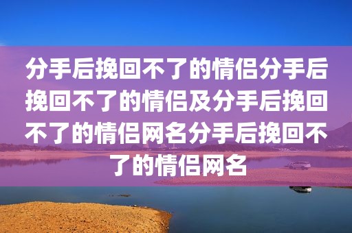 分手后挽回不了的情侣分手后挽回不了的情侣及分手后挽回不了的情侣网名分手后挽回不了的情侣网名