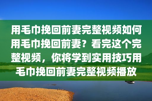 用毛巾挽回前妻完整视频如何用毛巾挽回前妻？看完这个完整视频，你将学到实用技巧用毛巾挽回前妻完整视频播放