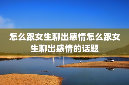 怎么跟女生聊出感情怎么跟女生聊出感情的话题
