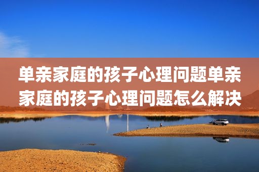 单亲家庭的孩子心理问题单亲家庭的孩子心理问题怎么解决