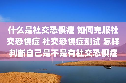 什么是社交恐惧症 如何克服社交恐惧症 社交恐惧症测试 怎样判断自己是不是有社交恐惧症