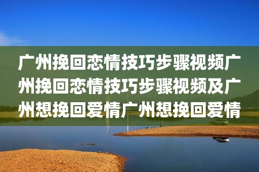 广州挽回恋情技巧步骤视频广州挽回恋情技巧步骤视频及广州想挽回爱情广州想挽回爱情