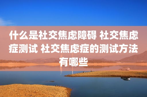 什么是社交焦虑障碍 社交焦虑症测试 社交焦虑症的测试方法有哪些
