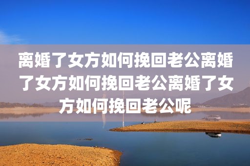 离婚了女方如何挽回老公离婚了女方如何挽回老公离婚了女方如何挽回老公呢