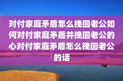 对付家庭矛盾怎么挽回老公如何对付家庭矛盾并挽回老公的心对付家庭矛盾怎么挽回老公的话