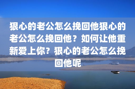狠心的老公怎么挽回他狠心的老公怎么挽回他？如何让他重新爱上你？狠心的老公怎么挽回他呢