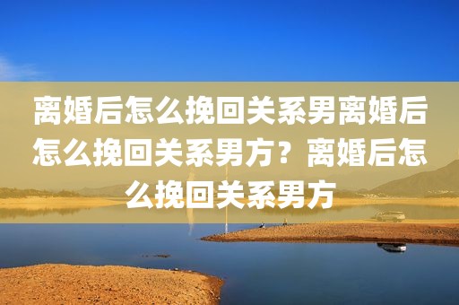 离婚后怎么挽回关系男离婚后怎么挽回关系男方？离婚后怎么挽回关系男方