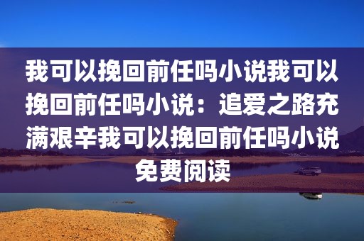 我可以挽回前任吗小说我可以挽回前任吗小说：追爱之路充满艰辛我可以挽回前任吗小说免费阅读