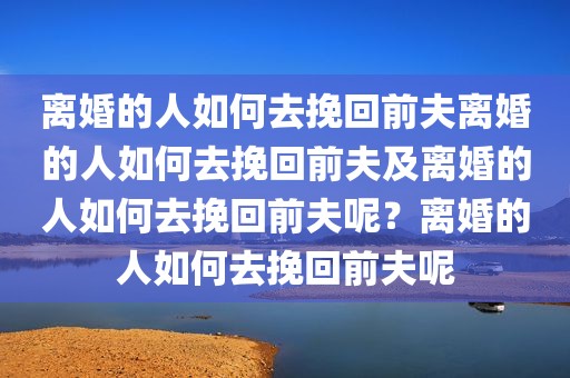 离婚的人如何去挽回前夫离婚的人如何去挽回前夫及离婚的人如何去挽回前夫呢？离婚的人如何去挽回前夫呢
