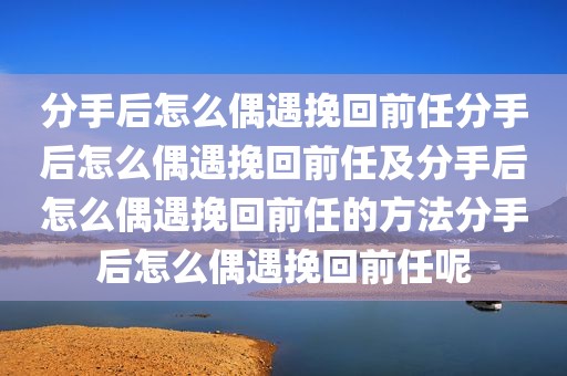 分手后怎么偶遇挽回前任分手后怎么偶遇挽回前任及分手后怎么偶遇挽回前任的方法分手后怎么偶遇挽回前任呢