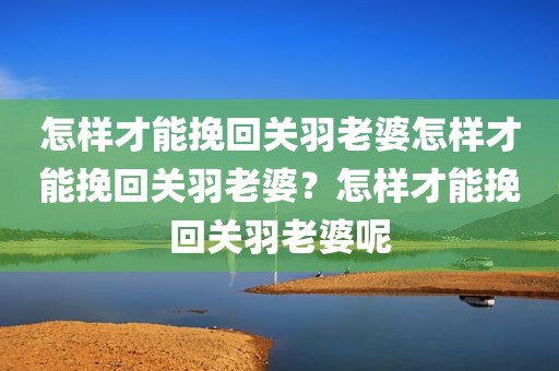 怎样才能挽回关羽老婆怎样才能挽回关羽老婆？怎样才能挽回关羽老婆呢