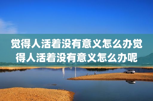 觉得人活着没有意义怎么办觉得人活着没有意义怎么办呢