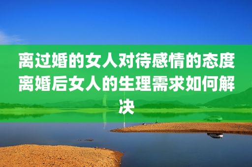 离过婚的女人对待感情的态度离婚后女人的生理需求如何解决