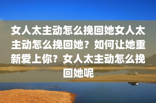 女人太主动怎么挽回她女人太主动怎么挽回她？如何让她重新爱上你？女人太主动怎么挽回她呢
