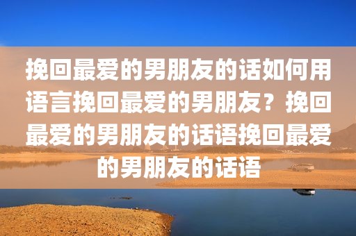 挽回最爱的男朋友的话如何用语言挽回最爱的男朋友？挽回最爱的男朋友的话语挽回最爱的男朋友的话语
