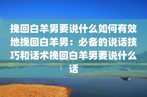 挽回白羊男要说什么如何有效地挽回白羊男：必备的说话技巧和话术挽回白羊男要说什么话