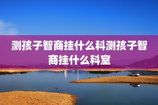 测孩子智商挂什么科测孩子智商挂什么科室