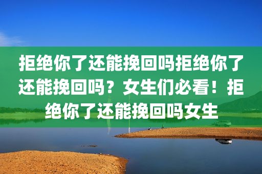 拒绝你了还能挽回吗拒绝你了还能挽回吗？女生们必看！拒绝你了还能挽回吗女生