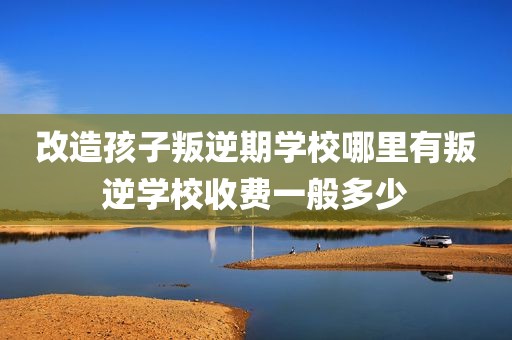 改造孩子叛逆期学校哪里有叛逆学校收费一般多少