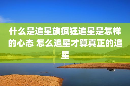 什么是追星族疯狂追星是怎样的心态 怎么追星才算真正的追星