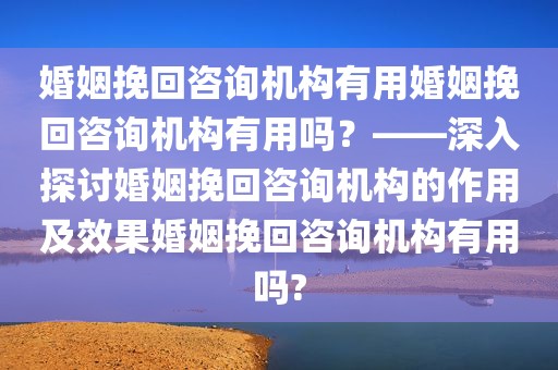 婚姻挽回咨询机构有用婚姻挽回咨询机构有用吗？——深入探讨婚姻挽回咨询机构的作用及效果婚姻挽回咨询机构有用吗?