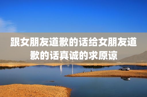 跟女朋友道歉的话给女朋友道歉的话真诚的求原谅