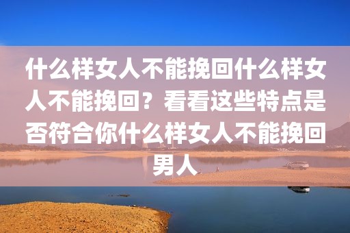 什么样女人不能挽回什么样女人不能挽回？看看这些特点是否符合你什么样女人不能挽回男人