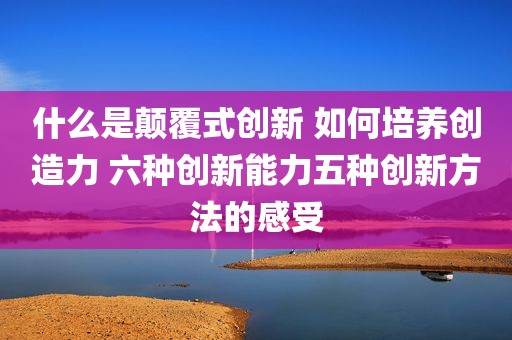 什么是颠覆式创新 如何培养创造力 六种创新能力五种创新方法的感受