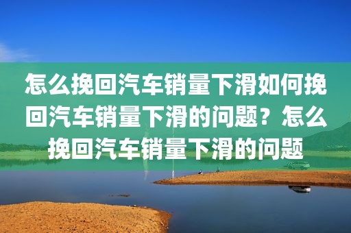 怎么挽回汽车销量下滑如何挽回汽车销量下滑的问题？怎么挽回汽车销量下滑的问题