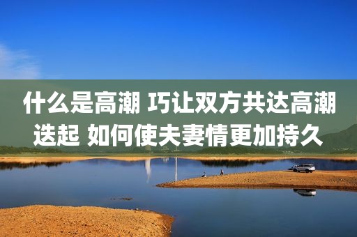 什么是高潮 巧让双方共达高潮迭起 如何使夫妻情更加持久