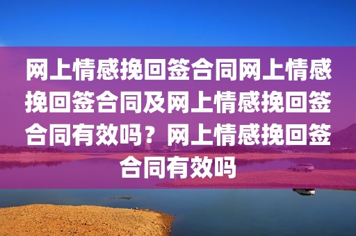 网上情感挽回签合同网上情感挽回签合同及网上情感挽回签合同有效吗？网上情感挽回签合同有效吗